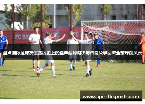 盘点国际足球友谊赛历史上的经典巅峰对决与传奇故事回顾全球绿茵风云 盘点国际足球友谊赛历史上的经典巅峰对决与传奇故事回顾全球绿茵风云